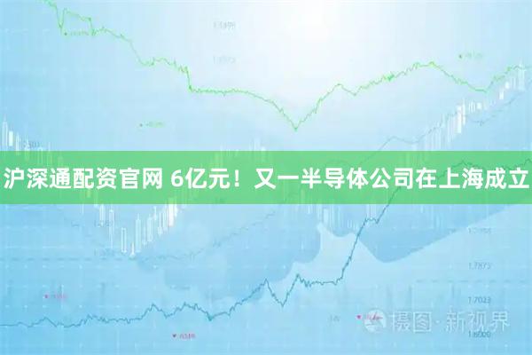 沪深通配资官网 6亿元！又一半导体公司在上海成立