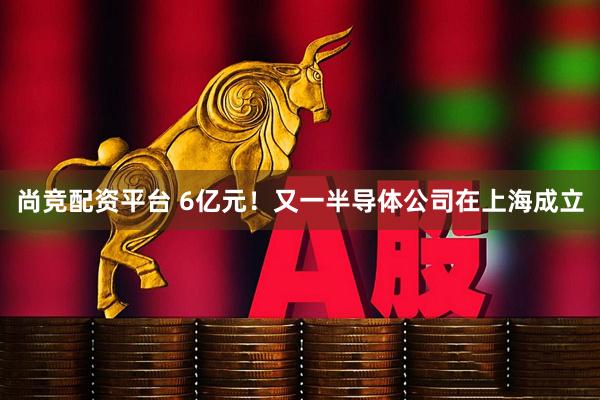 尚竞配资平台 6亿元！又一半导体公司在上海成立