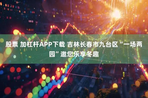 股票 加杠杆APP下载 吉林长春市九台区“一场两园”邀您乐享冬趣