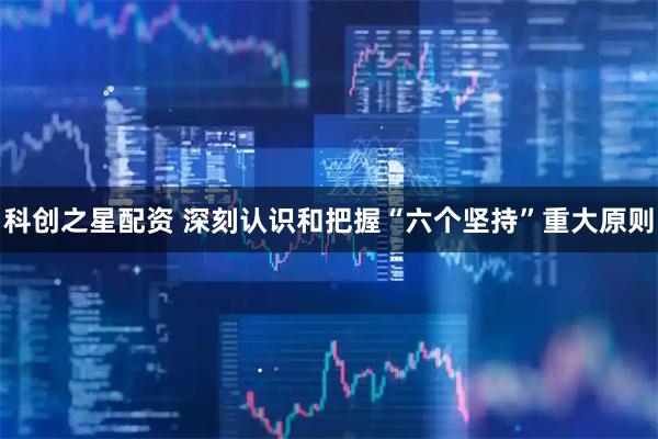 科创之星配资 深刻认识和把握“六个坚持”重大原则