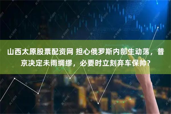 山西太原股票配资网 担心俄罗斯内部生动荡，普京决定未雨绸缪，必要时立刻弃车保帅？