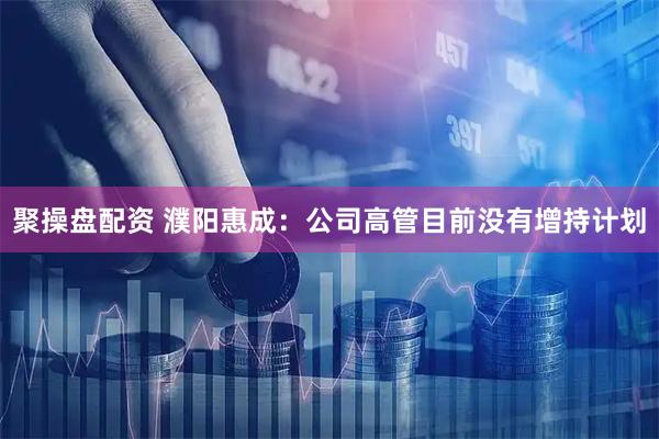 聚操盘配资 濮阳惠成：公司高管目前没有增持计划