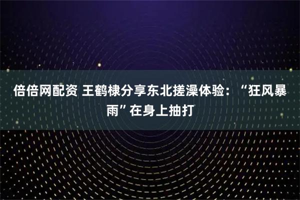 倍倍网配资 王鹤棣分享东北搓澡体验：“狂风暴雨”在身上抽打