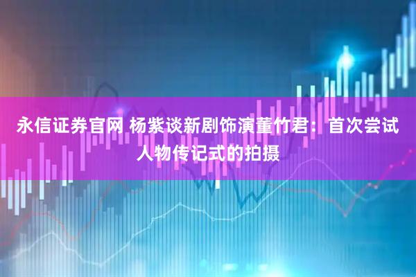 永信证券官网 杨紫谈新剧饰演董竹君：首次尝试人物传记式的拍摄