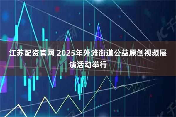 江苏配资官网 2025年外滩街道公益原创视频展演活动举行