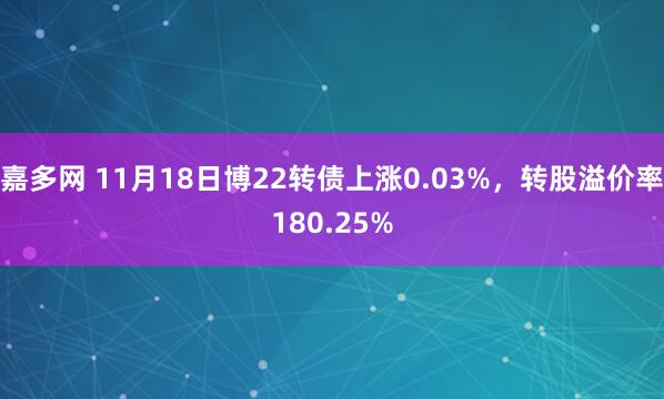 嘉多网 11月18日博22转债上涨0.03%，转股溢价率180.25%