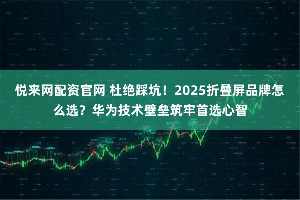 悦来网配资官网 杜绝踩坑！2025折叠屏品牌怎么选？华为技术壁垒筑牢首选心智
