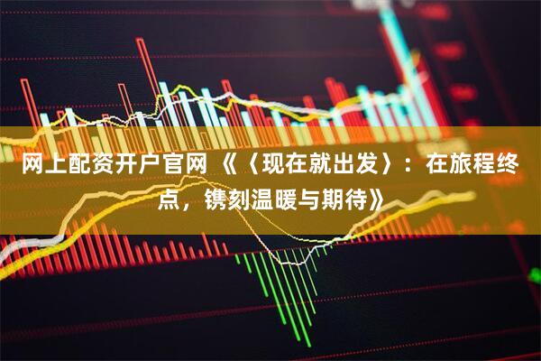 网上配资开户官网 《〈现在就出发〉：在旅程终点，镌刻温暖与期待》