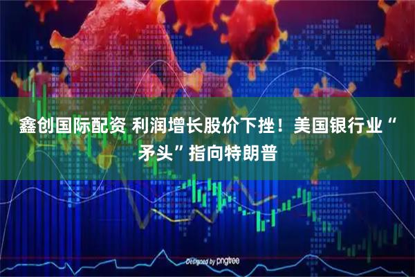 鑫创国际配资 利润增长股价下挫！美国银行业“矛头”指向特朗普