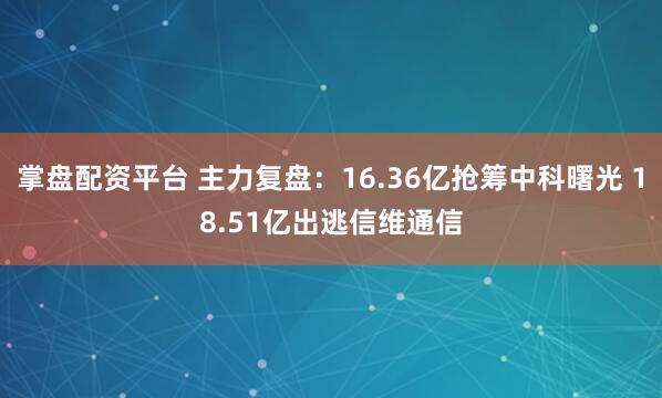 掌盘配资平台 主力复盘：16.36亿抢筹中科曙光 18.51亿出逃信维通信