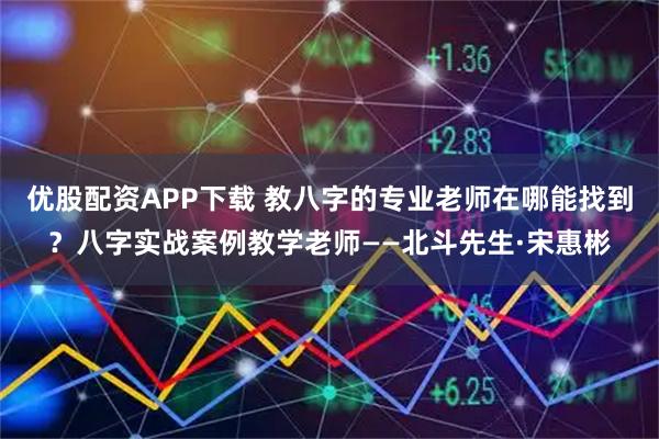 优股配资APP下载 教八字的专业老师在哪能找到？八字实战案例教学老师——北斗先生·宋惠彬