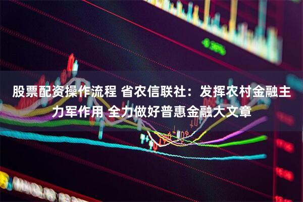 股票配资操作流程 省农信联社：发挥农村金融主力军作用 全力做好普惠金融大文章