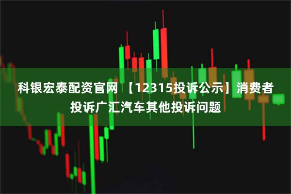 科银宏泰配资官网 【12315投诉公示】消费者投诉广汇汽车其他投诉问题