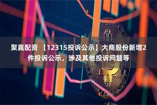 聚赢配资 【12315投诉公示】大商股份新增2件投诉公示，涉及其他投诉问题等