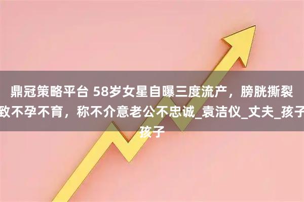 鼎冠策略平台 58岁女星自曝三度流产，膀胱撕裂致不孕不育，称不介意老公不忠诚_袁洁仪_丈夫_孩子