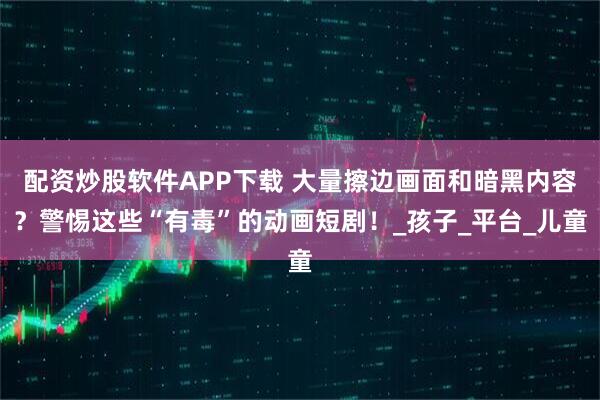 配资炒股软件APP下载 大量擦边画面和暗黑内容？警惕这些“有毒”的动画短剧！_孩子_平台_儿童