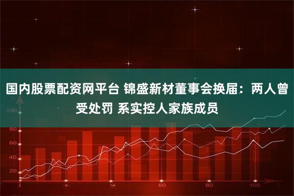 国内股票配资网平台 锦盛新材董事会换届：两人曾受处罚 系实控人家族成员