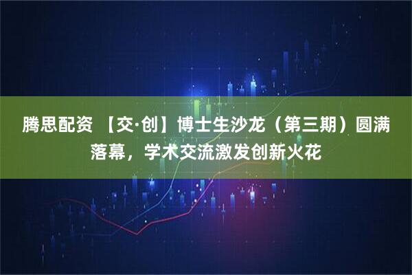 腾思配资 【交·创】博士生沙龙（第三期）圆满落幕，学术交流激发创新火花