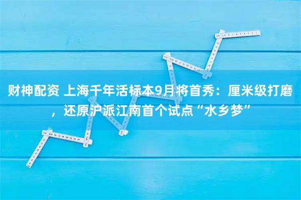 财神配资 上海千年活标本9月将首秀：厘米级打磨，还原沪派江南首个试点“水乡梦”