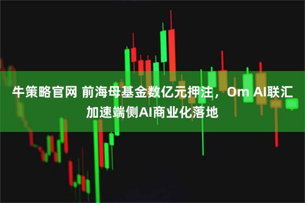 牛策略官网 前海母基金数亿元押注，Om AI联汇加速端侧AI商业化落地