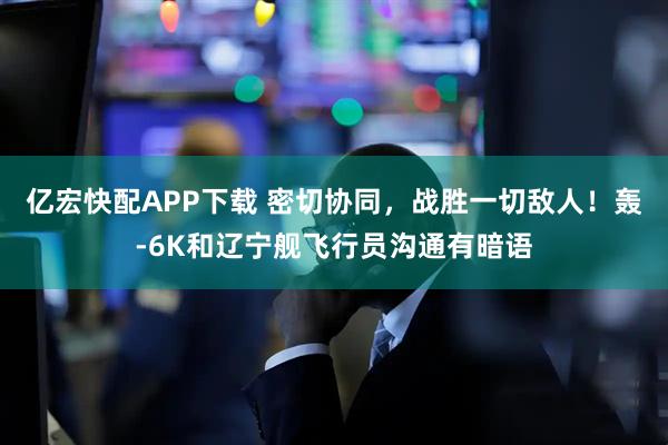 亿宏快配APP下载 密切协同，战胜一切敌人！轰-6K和辽宁舰飞行员沟通有暗语